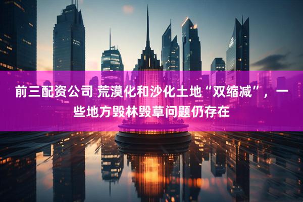 前三配资公司 荒漠化和沙化土地“双缩减”，一些地方毁林毁草问题仍存在