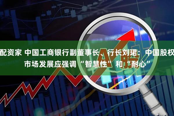 配资家 中国工商银行副董事长、行长刘珺：中国股权市场发展应强调 “智慧性” 和 “耐心”
