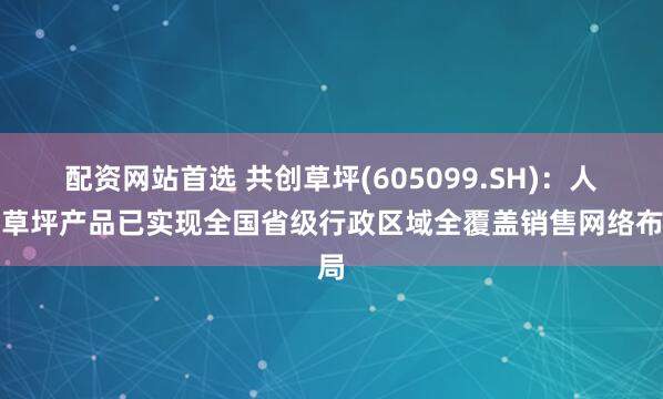 配资网站首选 共创草坪(605099.SH)：人造草坪产品已实现全国省级行政区域全覆盖销售网络布局