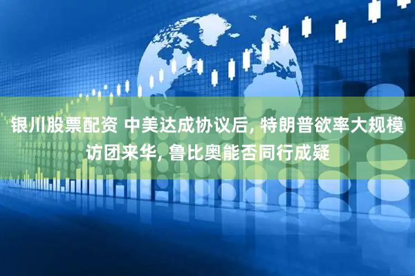 银川股票配资 中美达成协议后, 特朗普欲率大规模访团来华, 鲁比奥能否同行成疑
