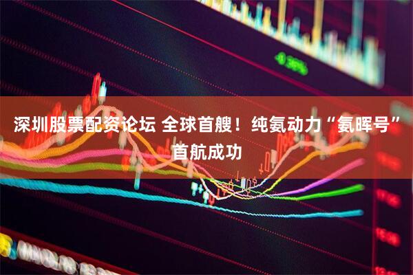 深圳股票配资论坛 全球首艘！纯氨动力“氨晖号”首航成功