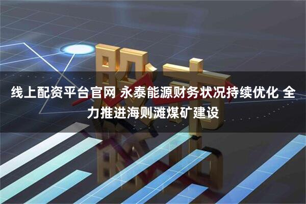 线上配资平台官网 永泰能源财务状况持续优化 全力推进海则滩煤矿建设