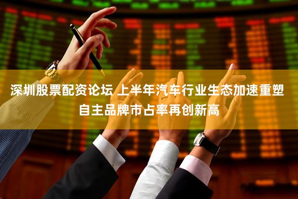 深圳股票配资论坛 上半年汽车行业生态加速重塑 自主品牌市占率再创新高