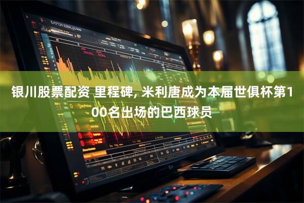 银川股票配资 里程碑, 米利唐成为本届世俱杯第100名出场的巴西球员