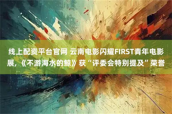 线上配资平台官网 云南电影闪耀FIRST青年电影展, 《不游海水的鲸》获“评委会特别提及”荣誉