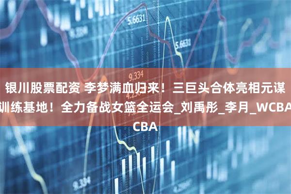 银川股票配资 李梦满血归来！三巨头合体亮相元谋训练基地！全力备战女篮全运会_刘禹彤_李月_WCBA
