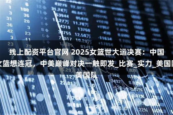 线上配资平台官网 2025女篮世大运决赛：中国女篮想连冠，中美巅峰对决一触即发_比赛_实力_美国队