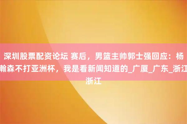 深圳股票配资论坛 赛后，男篮主帅郭士强回应：杨瀚森不打亚洲杯，我是看新闻知道的_广厦_广东_浙江