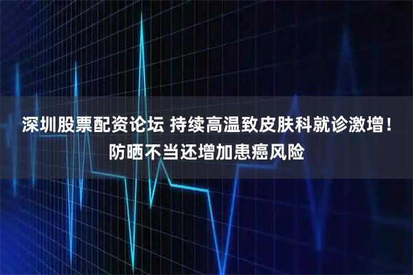 深圳股票配资论坛 持续高温致皮肤科就诊激增！防晒不当还增加患癌风险