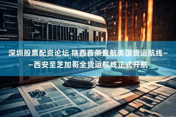 深圳股票配资论坛 陕西首条直航美国货运航线——西安至芝加哥全货运航线正式开航