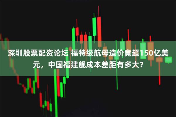 深圳股票配资论坛 福特级航母造价竟超150亿美元，中国福建舰成本差距有多大？
