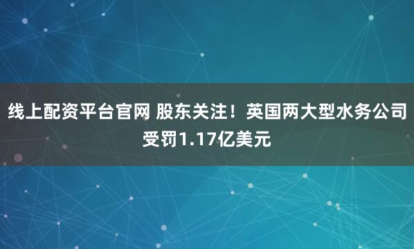 线上配资平台官网 股东关注！英国两大型水务公司受罚1.17亿美元