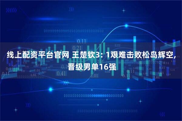 线上配资平台官网 王楚钦3: 1艰难击败松岛辉空, 晋级男单16强