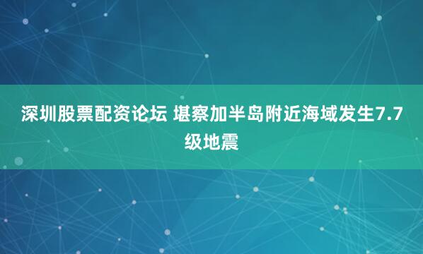 深圳股票配资论坛 堪察加半岛附近海域发生7.7级地震