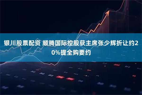 银川股票配资 顺腾国际控股获主席张少辉折让约20%提全购要约