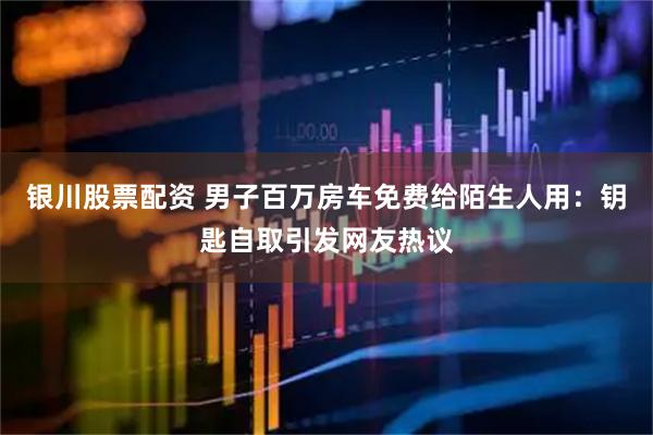 银川股票配资 男子百万房车免费给陌生人用：钥匙自取引发网友热议