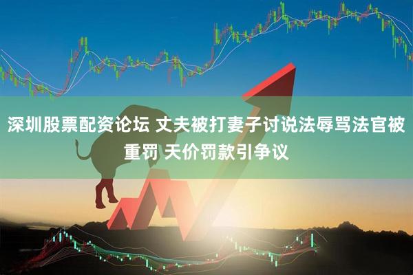 深圳股票配资论坛 丈夫被打妻子讨说法辱骂法官被重罚 天价罚款引争议