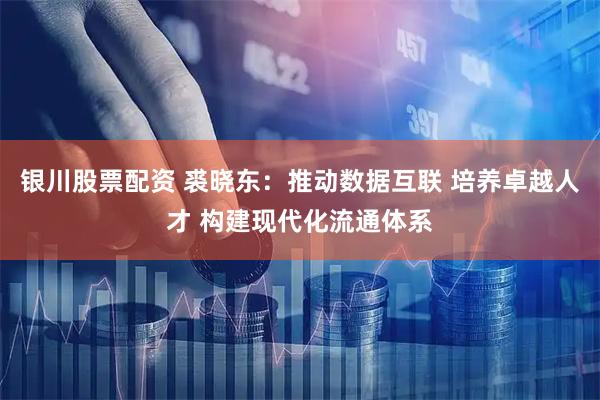 银川股票配资 裘晓东：推动数据互联 培养卓越人才 构建现代化流通体系