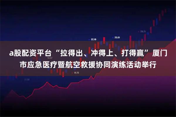 a股配资平台 “拉得出、冲得上、打得赢” 厦门市应急医疗暨航空救援协同演练活动举行